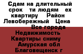 Сдам на длительный срок 6-ти людям 3-ех квартиру  › Район ­ Левобережный › Цена ­ 10 000 - Все города Недвижимость » Квартиры сниму   . Амурская обл.,Благовещенск г.